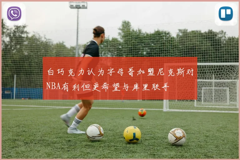 白巧克力认为字母哥加盟尼克斯对NBA有利但更希望与库里联手