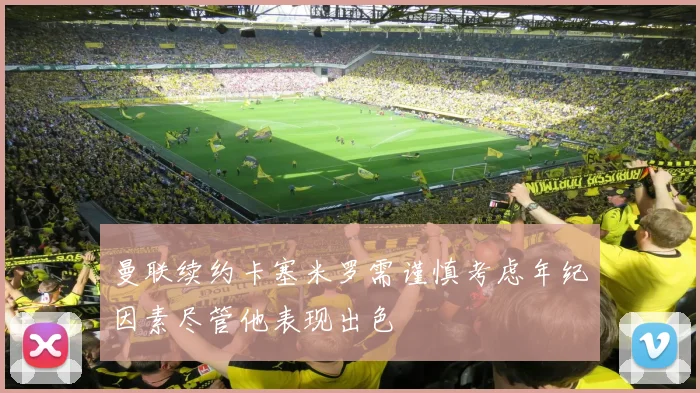 曼联续约卡塞米罗需谨慎考虑年纪因素尽管他表现出色