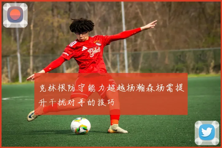 克林根防守能力超越杨瀚森杨需提升干扰对手的技巧