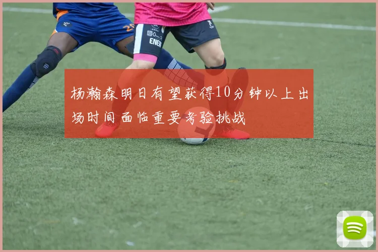 杨瀚森明日有望获得10分钟以上出场时间面临重要考验挑战
