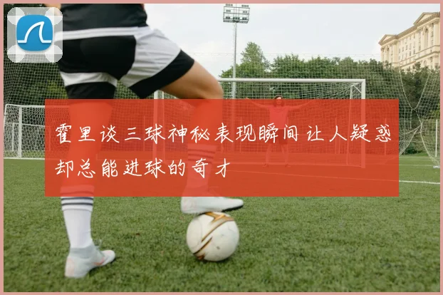 霍里谈三球神秘表现瞬间让人疑惑却总能进球的奇才