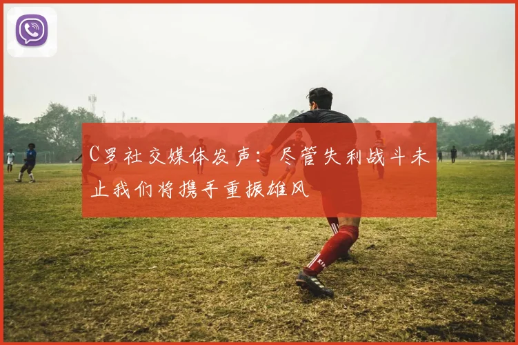 C罗社交媒体发声：尽管失利战斗未止我们将携手重振雄风