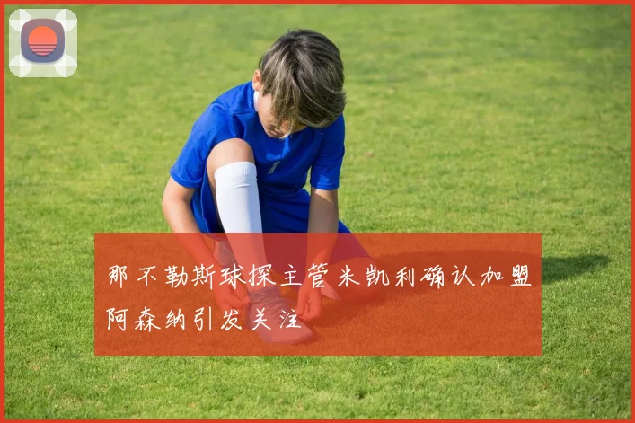 那不勒斯球探主管米凯利确认加盟阿森纳引发关注