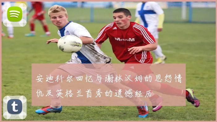 安迪科尔回忆与谢林汉姆的恩怨情仇及英格兰首秀的遗憾经历