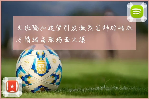 文班隔扣追梦引发激烈言辞对峙双方情绪高涨场面火爆