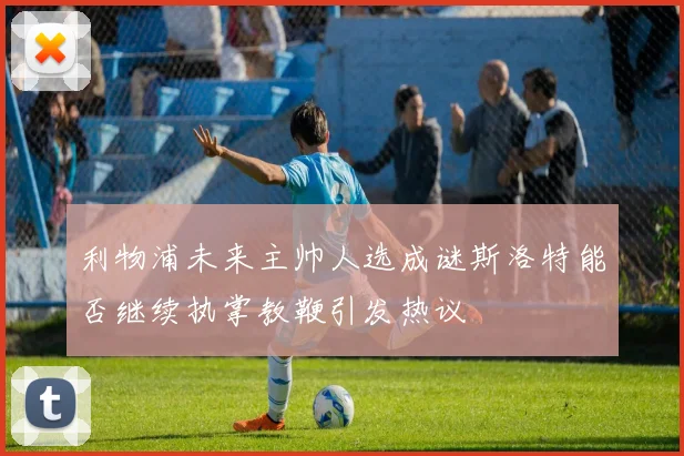 利物浦未来主帅人选成谜斯洛特能否继续执掌教鞭引发热议