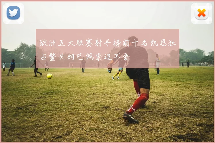 欧洲五大联赛射手榜前十名凯恩独占鳌头姆巴佩紧追不舍