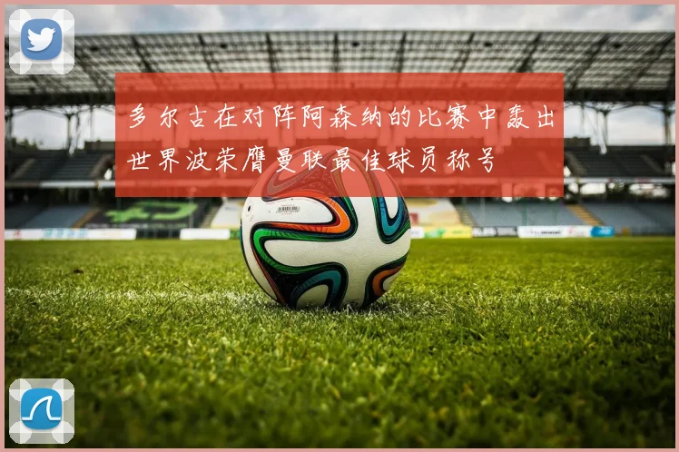 多尔古在对阵阿森纳的比赛中轰出世界波荣膺曼联最佳球员称号