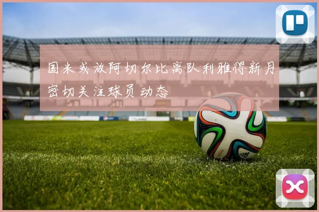国米或放阿切尔比离队利雅得新月密切关注球员动态