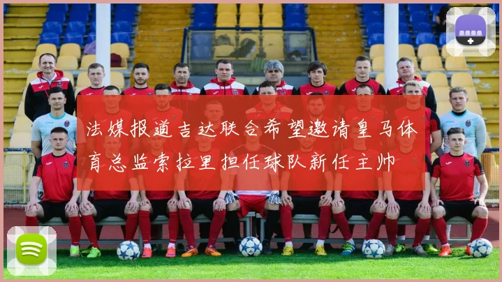 法媒报道吉达联合希望邀请皇马体育总监索拉里担任球队新任主帅