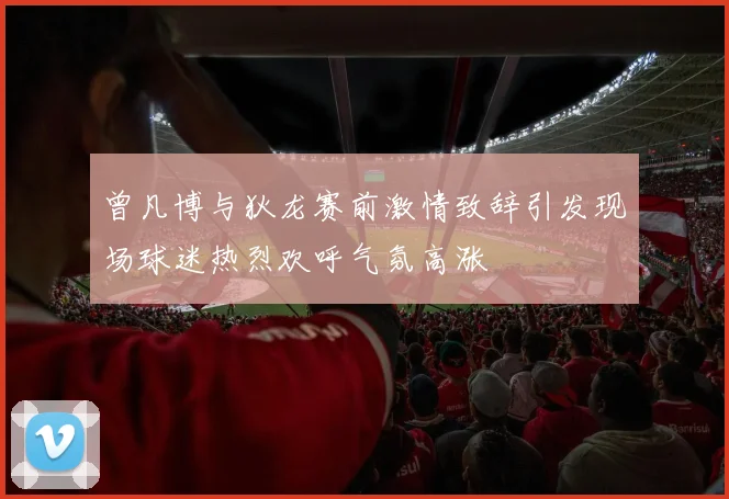 曾凡博与狄龙赛前激情致辞引发现场球迷热烈欢呼气氛高涨