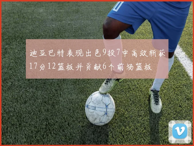 迪亚巴特表现出色9投7中高效斩获17分12篮板并贡献6个前场篮板