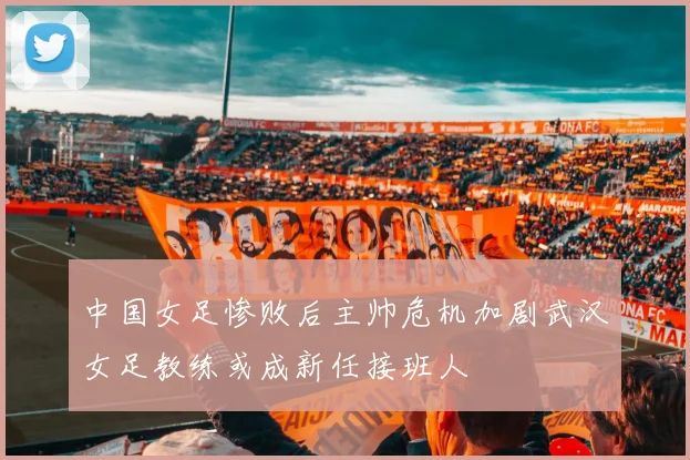 中国女足惨败后主帅危机加剧武汉女足教练或成新任接班人