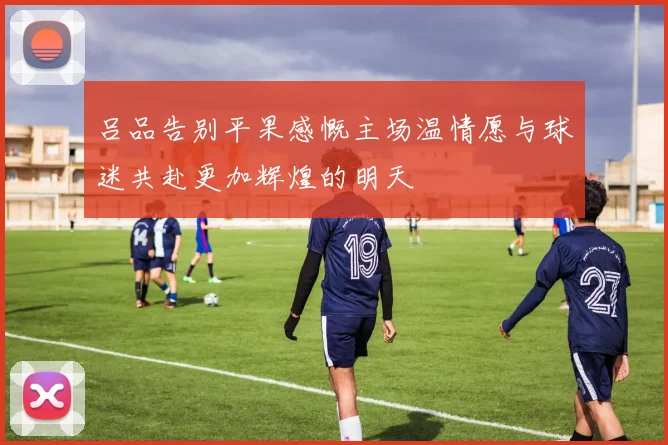 吕品告别平果感慨主场温情愿与球迷共赴更加辉煌的明天
