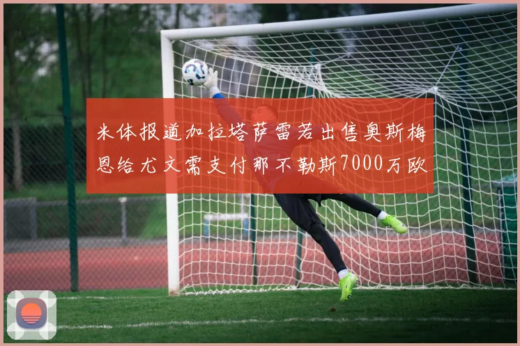 米体报道加拉塔萨雷若出售奥斯梅恩给尤文需支付那不勒斯7000万欧赔偿