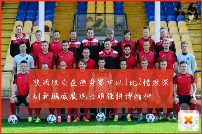 陕西联合在热身赛中以1比2惜败深圳新鹏城展现出顽强拼搏精神